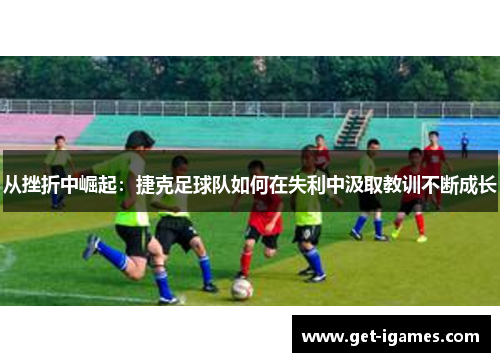 从挫折中崛起:捷克足球队如何在失利中汲取教训不断成长 从挫折中崛起:捷克足球队如何在失利中汲取教训不断成长