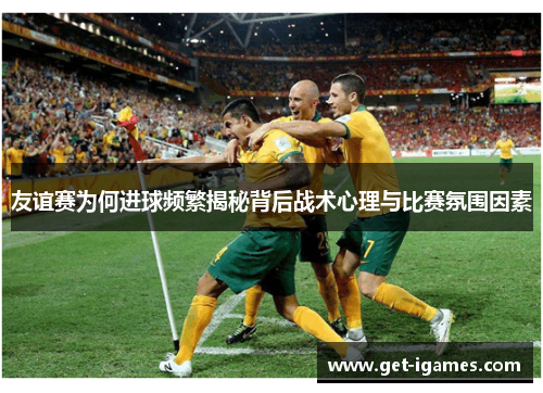 友谊赛为何进球频繁揭秘背后战术心理与比赛氛围因素
