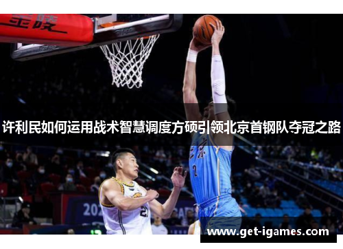 许利民如何运用战术智慧调度方硕引领北京首钢队夺冠之路