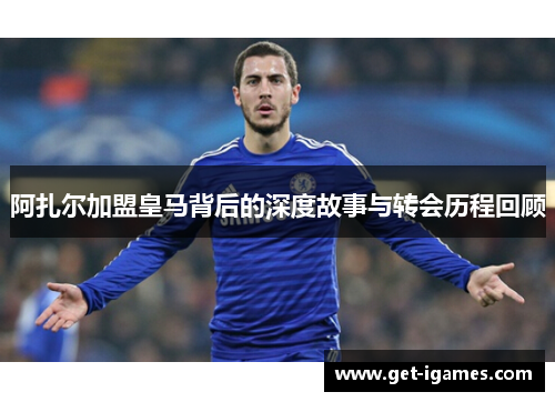 阿扎尔加盟皇马背后的深度故事与转会历程回顾 阿扎尔加盟皇马背后的深度故事与转会历程回顾