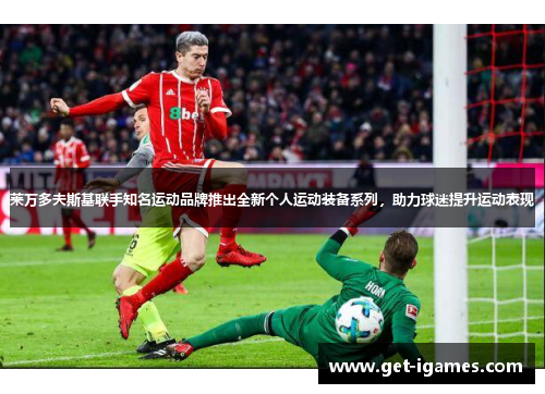 莱万多夫斯基联手知名运动品牌推出全新个人运动装备系列,助力球迷提升运动表现 莱万多夫斯基联手知名运动品牌推出全新个人运动装备系列,助力球迷提升运动表现