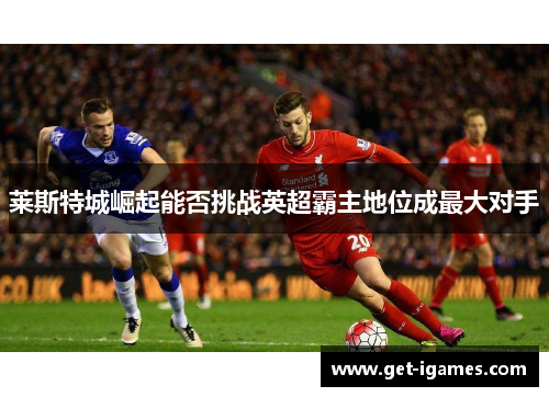 莱斯特城崛起能否挑战英超霸主地位成最大对手 莱斯特城崛起能否挑战英超霸主地位成最大对手