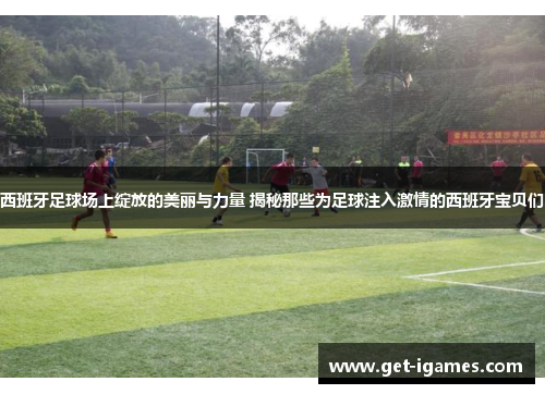 西班牙足球场上绽放的美丽与力量 揭秘那些为足球注入激情的西班牙宝贝们