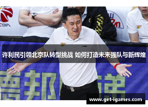 许利民引领北京队转型挑战 如何打造未来强队与新辉煌 许利民引领北京队转型挑战 如何打造未来强队与新辉煌
