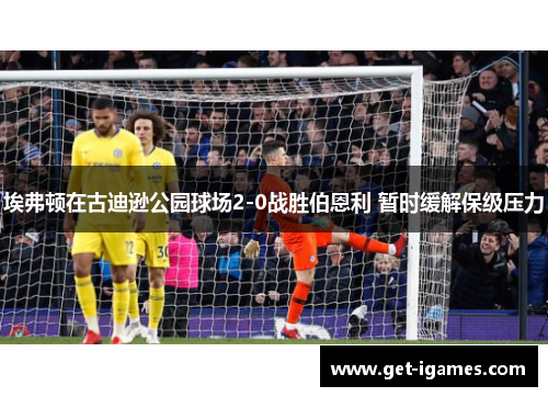 埃弗顿在古迪逊公园球场2-0战胜伯恩利 暂时缓解保级压力