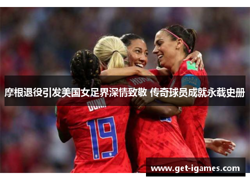 摩根退役引发美国女足界深情致敬 传奇球员成就永载史册